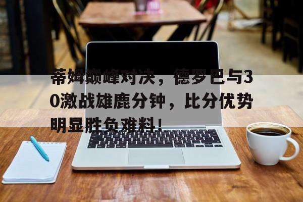  蒂姆巅峰对决，德罗巴与30激战雄鹿分钟，比分优势明显胜负难料！